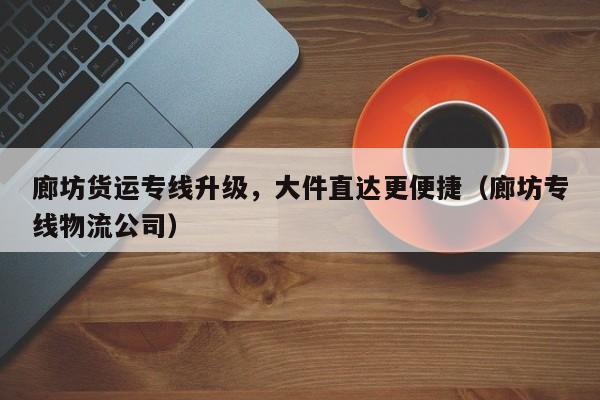 廊坊貨運專線升級，大件直達更便捷（廊坊專線物流公司）